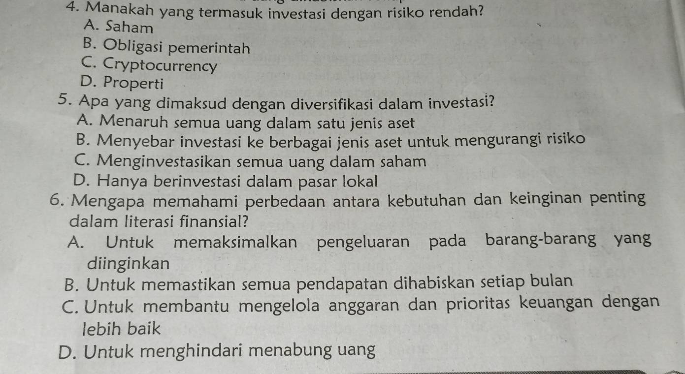 Manakah yang termasuk investasi dengan risiko rendah?
A. Saham
B. Obligasi pemerintah
C. Cryptocurrency
D. Properti
5. Apa yang dimaksud dengan diversifikasi dalam investasi?
A. Menaruh semua uang dalam satu jenis aset
B. Menyebar investasi ke berbagai jenis aset untuk mengurangi risiko
C. Menginvestasikan semua uang dalam saham
D. Hanya berinvestasi dalam pasar lokal
6. Mengapa memahami perbedaan antara kebutuhan dan keinginan penting
dalam literasi finansial?
A. Untuk memaksimalkan pengeluaran pada barang-barang yang
diinginkan
B. Untuk memastikan semua pendapatan dihabiskan setiap bulan
C. Untuk membantu mengelola anggaran dan prioritas keuangan dengan
lebih baik
D. Untuk menghindari menabung uang