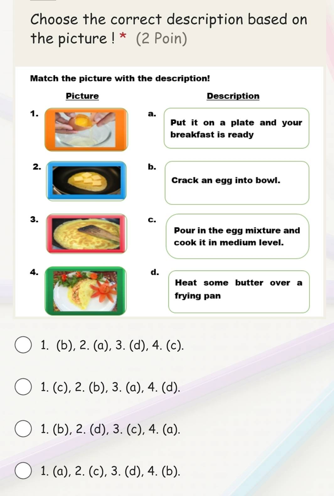 Choose the correct description based on
the picture ! * (2 Poin)
Match the picture with the description!
Picture Description
1
a.
Put it on a plate and your
breakfast is ready
2
b.
Crack an egg into bowl.
3.
C.
Pour in the egg mixture and
cook it in medium level.
4.
d.
Heat some butter over a
frying pan
1. (b), 2. (a), 3. (d), 4. (c).
1. (c), 2. (b), 3. (a), 4. (d).
1. (b), 2. (d), 3. (c), 4. (a).
1. (a), 2. (c), 3. (d), 4. (b).