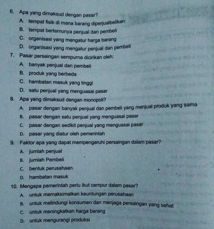 Apa yang dimaksud dengan pasar?
A. tempat fisik di mana barang diperjualbelikan
B. tempat bertemunya penjual dan pembeli
C. organisasi yang mengatur harga barang
D. organisasi yang mengatur penjual dan pembeli
7. Pasar persaingan sempurna dicirikan oleh:
A. banyak penjual dan pembeli
B. produk yang berbeda
C. hambatan masuk yang tinggi
D. satu penjual yang menguasai pasar
8. Apa yang dimaksud dengan monopoli?
A. pasar dengan banyak penjual dan pembeli yang menjual produk yang sama
B. pasar dengan satu penjual yang menguasai pasar
C. pasar dengan sedikit penjual yang menguasai pasar
D. pasar yang diatur oleh pemerintah
9. Faktor apa yang dapat mempengaruhi persaingan dalam pasar?
A. jumlah penjual
B. jumlah Pembeli
C. bentuk perusahaan
D. hambatan masuk
10. Mengapa pemerintah perlu ikut campur dalam pasar?
A. untuk memaksimalkan keuntungan perusahaan
B. untuk melindungi konsumen dan menjaga persaingan yang sehat
C. untuk meningkatkan harga barang
D. untuk mengurangi produksi