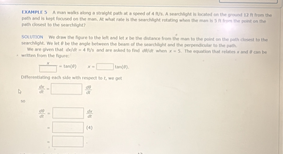 EXAMPLE 5 A man walks along a straight path at a speed of 4 ft/s. A searchlight is located on the ground 12 ft from the 
path and is kept focused on the man. At what rate is the searchlight rotating when the man is 5 ft from the point on the 
path closest to the searchlight? 
SOLUTION We draw the figure to the left and let x be the distance from the man to the point on the path closest to the 
searchlight. We let θ be the angle between the beam of the searchlight and the perpendicular to the path. 
We are given that dx/dt=4ft/s and are asked to find dθ/dt when x=5. The equation that relates x and θ can be 
written from the figure:
 x/□  =tan (θ ) x=□ tan (θ ). 
Differentiating each side with respect to t, we get
 dx/dt =□  dθ /dt 
so
 dθ /dt =□  dx/dt 
=□ (4)
=□