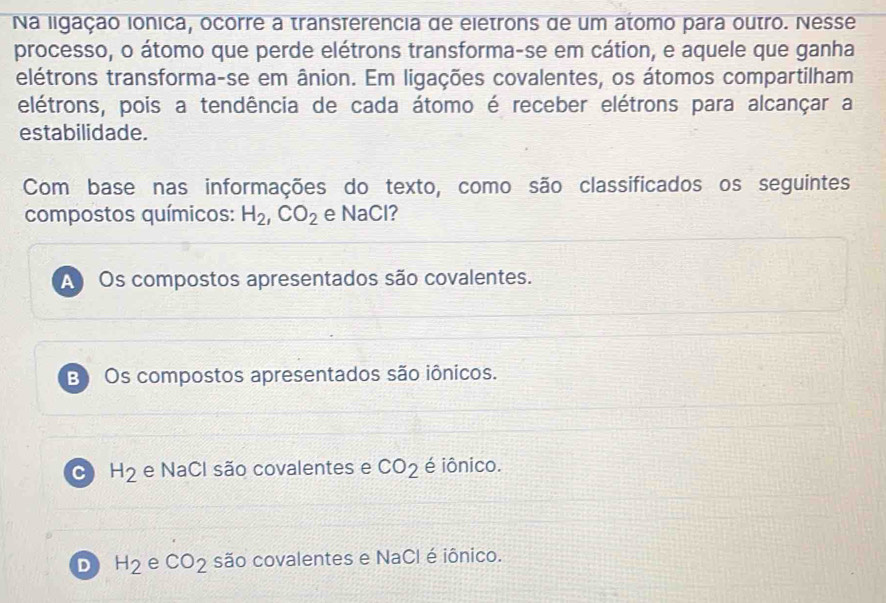 Na ligação ionica, ocorre a transferencia de eletrons de um atomo para outro. Nesse
processo, o átomo que perde elétrons transforma-se em cátion, e aquele que ganha
elétrons transforma-se em ânion. Em ligações covalentes, os átomos compartilham
elétrons, pois a tendência de cada átomo é receber elétrons para alcançar a
estabilidade.
Com base nas informações do texto, como são classificados os seguintes
compostos químicos: H_2, CO_2 e NaCl?
A Os compostos apresentados são covalentes.
B Os compostos apresentados são iônicos.
C H_2 e NaCl são covalentes e CO_2 é iônico.
D H_2 e CO_2 são covalentes e NaCl é iônico.