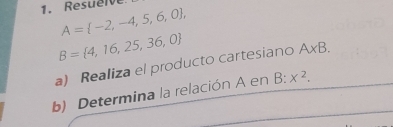 Resuelv
A= -2,-4,5,6,0 ,
B= 4,16,25,36,0
a) Realiza el producto cartesiano A* B. 
b) Determina la relación A en B:x^2.