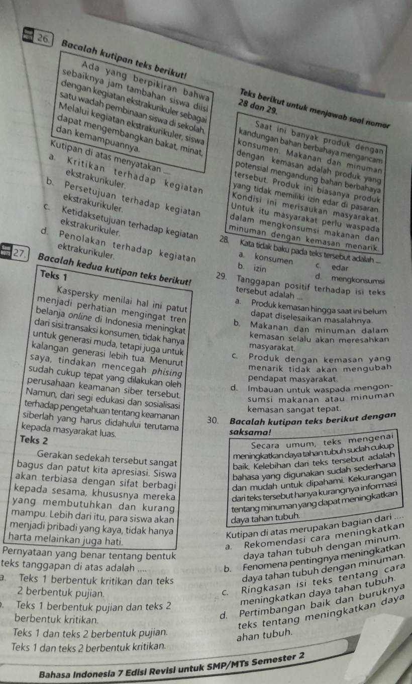 Bacalah kutipan teks berikut!
Ada yang berpikiran bahwa 28 dan 29.
sebaíknya jam tambahan siswa dis
Teks berikut untuk menjawab soal nomor
dengan kegiatan ekstrakurikuler sebagaï Saat ini banyak produk dengan
satu wadah pembinaan siswa di sekolah kandungan bahan berbahaya mengancam
Melalui kegiatan ekstrakurikuler, siswa konsumen. Makanan dan minuman
dan kemampuannya.
dapat mengembangkan bakat, minat dengan kemasan adalah produk yan
Kutipan di atas menyatakan ...
a. Kritikan terhadap kegiatan
potensial mengandung bəhan berbahaya
ekstrakurikuler.
tersebut. Produk ini biasanya produk
yang tidak memiliki izin edar di pasaran
ekstrakurikuler.
Kondisi ini merisaukan masyarakat
b. Persetujuan terhadap kegiatan dalam mengkonsumsi makanan dan 
Untuk itu masyarakat perlu waspada
ekstrakurikuler
c. Ketidaksetujuan terhadap kegiatan 28. Kata tidak baku pada teks tersebut adalah 
minuman dengan kemasan menarik
d. Penolakan terhadap kegiatan a. konsumen c edar
ektrakurikuler
b. izin
27. Bacalah kedua kutipan teks berikut!
Teks 1
d. mengkonsumsi
29. Tanggapan positif terhadap isi teks
tersebut adalah
Kaspersky menilai hal ini patut
a. Produk kemasan hingga saat ini belum
menjadi perhatian mengingat tren b. Makanan dan minuman dalam
dapat diselesaikan masalahnya
belanja online di Indonesia meningkat
dari sisi transaksi konsumen, tidak hanya
kemasan selalu akan meresahkan
masyarakat.
untuk generasi muda, tetapi juga untuk c. Produk dengan kemasan yang
kalangan generasi lebih tua. Menurut
saya, tindakan mencegah phising
menarik tidak akan mengubah 
sudah cukup tepat yang dilakukan oleh d. Imbauan untuk waspada mengon-
pendapat masyarakat.
perusahaan keamanan siber tersebut.
sumsi makanan atau minuman
Namun, dari segi edukasi dan sosialisasi
kemasan sangat tepat.
terhadap pengetahuan tentang keamanan 30. Bacalah kutipan teks berikut dengan
siberlah yang harus didahului terutama
kepada masyarakat luas.
saksama!
Teks 2
Secara umum, teks mengenal
meningkatkan daya tahan tubuh sudah cukup
Gerakan sedekah tersebut sangat
baik. Kelebihan dan teks tersebut adalah
bagus dan patut kita apresiasi. Siswa
bahasa yang digunakan sudah sederhana
akan terbiasa dengan sifat berbagi
dan mudah untuk dipahami. Kekurangan
kepada sesama, khususnya mereka dari teks tersebut hanya kurangnya informasi
yang membutuhkan dan kurang tentang minuman yang dapat meningkatkan
mampu. Lebih dari itu, para siswa akan daya tahan tubuh.
menjadi pribadi yang kaya, tidak hanya
Kutipan di atas merupakan bagian dari ....
harta melainkan juga hati.
a. Rekomendasi cara meningkatkan
Pernyataan yang benar tentang bentuk
daya tahan tubuh dengan minum.
teks tanggapan di atas adalah ....
b. Fenomena pentingnya meningkatkan
a. Teks 1 berbentuk kritikan dan teks
daya tahan tubuh dengan minuman
2 berbentuk pujian.
c. Ringkasan isi teks tentang cara
Teks 1 berbentuk pujian dan teks 2
meningkatkan daya tahan tubuh
berbentuk kritikan.
d. Pertimbangan baik dan buruknya
teks tentang meningkatkan daya
Teks 1 dan teks 2 berbentuk pujian.
ahan tubuh.
Teks 1 dan teks 2 berbentuk kritikan.
Bahasa Indonesia 7 Edisi Revisi untuk SMP/MTs Semester 2