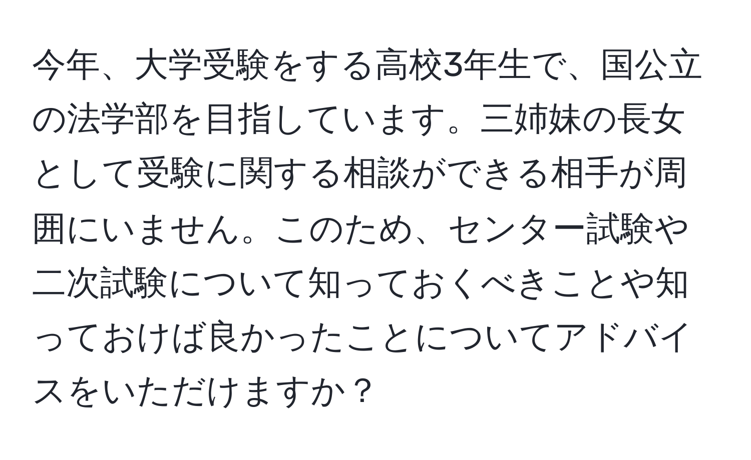 今年、大学受験をする高校3年生で、国公立の法学部を目指しています。三姉妹の長女として受験に関する相談ができる相手が周囲にいません。このため、センター試験や二次試験について知っておくべきことや知っておけば良かったことについてアドバイスをいただけますか？