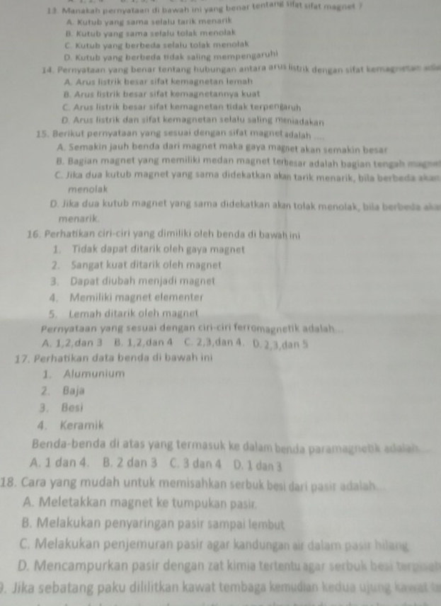 Manakah pernyataan di bawah ini yang benar tentang sifat sifat magnet ?
A. Kutub yang sama selalu tarik menarik
B. Kutub yang sama selaiu tolak menolak
C. Kutub yang berbeda selaiu tolak menolak
D. Kutub yang berbeda tidak saling mempengaruhi
14. Pernyataan yang benar tentang hubungan antara arus listrik dengan sifat kemagnetas a
A. Arus listrik besar sifat kemagnetan lemah
B. Arus listrik besar sifat kemagnetannya kuat
C. Arus listrik besar sifat kemagnetan tidak terpengaruh
D. Arus listrik dan sifat kemagnetan selalu saling meniadakan
15. Berikut pernyataan yang sesuai dengan sifat magnet adalah ....
A. Semakin jauh benda dari magnet maka gaya magnet akan semakin besar
B. Bagian magnet yang memiliki medan magnet terbesar adalah bagian tengah magne
C. Jika dua kutub magnet yang sama didekatkan akaı tarik menarik, bila berbeda akan
menolak
D. Jika dua kutub magnet yang sama didekatkan akan tolak menolak, bila berbeda aka
menarik.
16. Perhatikan ciri-ciri yang dimiliki oleh benda di bawah ini
1. Tidak dapat ditarik oleh gaya magnet
2. Sangat kuat ditarik oleh magnet
3. Dapat diubah menjadi magnet
4. Memiliki magnet elementer
5. Lemah ditarik oleh magnet
Pernyataan yang sesuai dengan ciri-ciri ferromagnetik adalah ...
A. 1,2,dan 3 B. 1,2,dan 4 C. 2,3,dan 4. D. 2,3,dan 5
17. Perhatikan data benda di bawah ini
1. Alumunium
2. Baja
3. Besi
4. Keramik
Benda-benda di atas yang termasuk ke dalam benda paramagnetk adaiah
A. 1 dan 4. B. 2 dan 3 C. 3 dan 4 D. 1 dan 3
18. Cara yang mudah untuk memisahkan serbuk besi dari pasir adalah.
A. Meletakkan magnet ke tumpukan pasir.
B. Melakukan penyaringan pasir sampai lembut
C. Melakukan penjemuran pasir agar kandungan air dalam pasir hilang
D. Mencampurkan pasir dengan zat kimia tertentuagar serbuk besi terpsch
9. Jika sebatang paku dililitkan kawat tembaga kemudian kedua ujung k a w   t