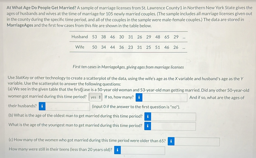 At What Age Do People Get Married? A sample of marriage licenses from St. Lawrence County1 in Northern New York State gives the 
ages of husbands and wives at the time of marriage for 105 newly married couples. (The sample includes all marriage licenses given out 
in the county during the specifc time period, and all of the couples in the sample were male-female couples.) The data are stored in 
MarriageAges and the frst few cases from this fle are shown in the table below. 
First ten cases in MarriageAges, giving ages from marriage licenses 
Use StatKey or other technology to create a scatterplot of the data, using the wife's age as the X variable and husband's age as the Y
variable. Use the scatterplot to answer the following questions: 
(a) We see in the given table that the first case is a 50-year old woman and 53-year-old man getting married. Did any other 50-year-old
women got married during this time period? yes : If so, how many? i And if so, what are the ages of 
their husbands? i (input O if the answer to the frst question is ''no''). 
(b) What is the age of the oldest man to get married during this time period? i 
What is the age of the youngest man to get married during this time period? i 
(c) How many of the women who got married during this time period were older than 65? i 
How many were still in their teens (less than 20 years old)? i