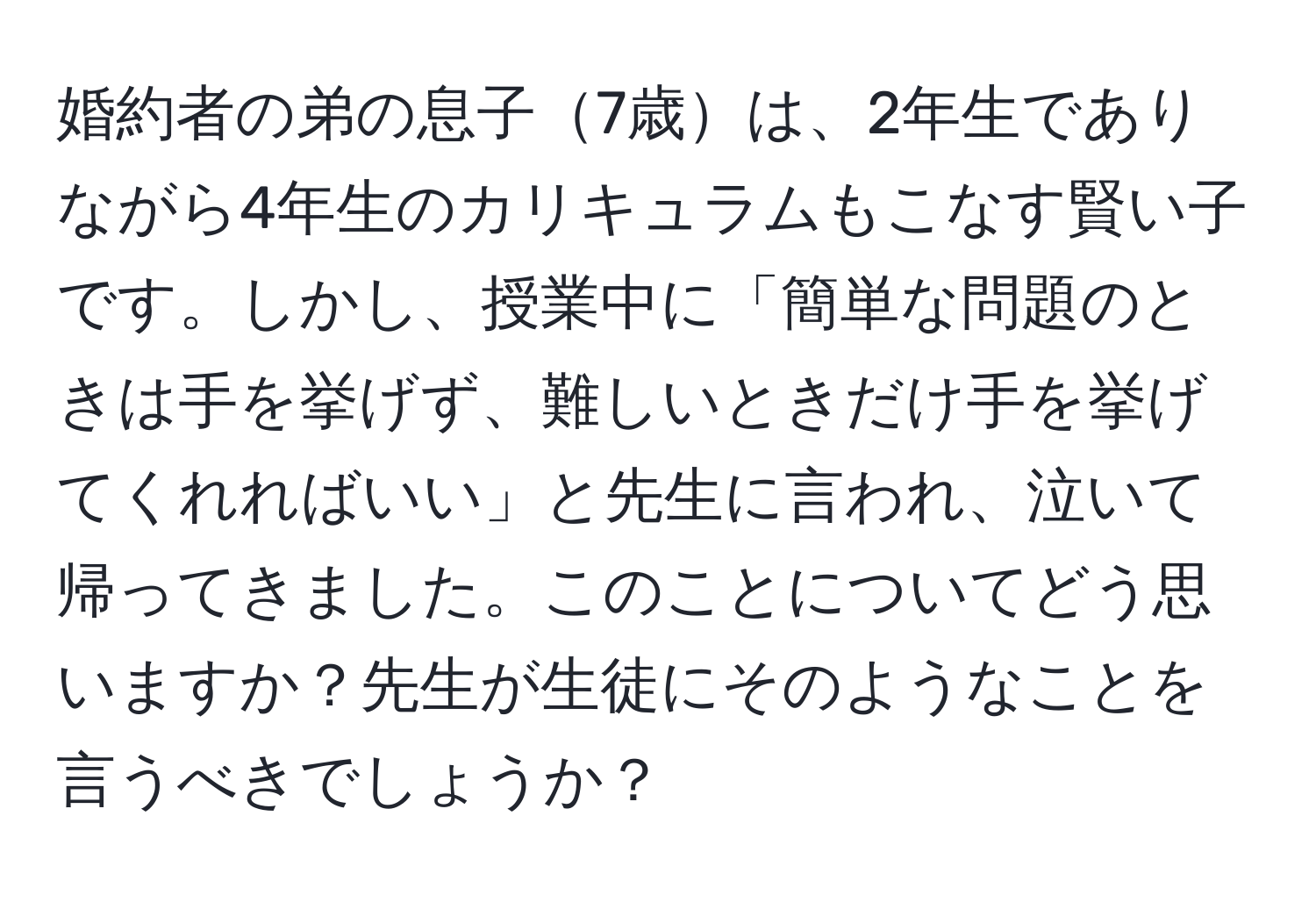 婚約者の弟の息子7歳は、2年生でありながら4年生のカリキュラムもこなす賢い子です。しかし、授業中に「簡単な問題のときは手を挙げず、難しいときだけ手を挙げてくれればいい」と先生に言われ、泣いて帰ってきました。このことについてどう思いますか？先生が生徒にそのようなことを言うべきでしょうか？