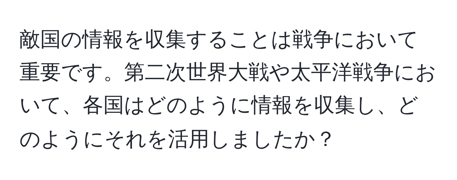 敵国の情報を収集することは戦争において重要です。第二次世界大戦や太平洋戦争において、各国はどのように情報を収集し、どのようにそれを活用しましたか？