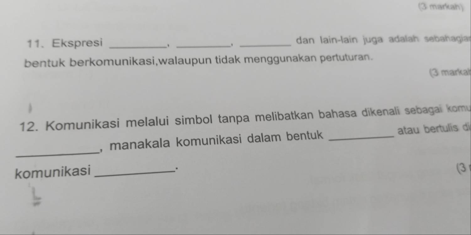 (3 markah) 
11. Ekspresi ___dan lain-lain juga adalah sebahagiar 
bentuk berkomunikasi,walaupun tidak menggunakan pertuturan. 
(3 markat 
12. Komunikasi melalui simbol tanpa melibatkan bahasa dikenali sebagai komu 
_ 
, manakala komunikasi dalam bentuk _atau bertulís di 
komunikasi_ 
(3