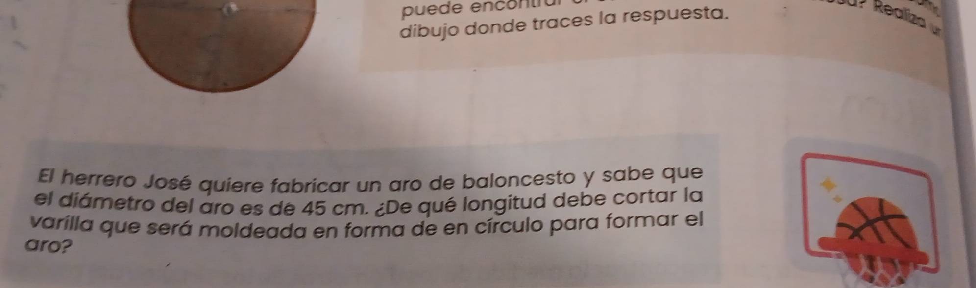 puede encóntra 
dibujo donde traces la respuesta. 
El herrero José quiere fabricar un aro de baloncesto y sabe que 
el diámetro del aro es de 45 cm. ¿De qué longitud debe cortar la 
varilla que será moldeada en forma de en círculo para formar el 
aro?