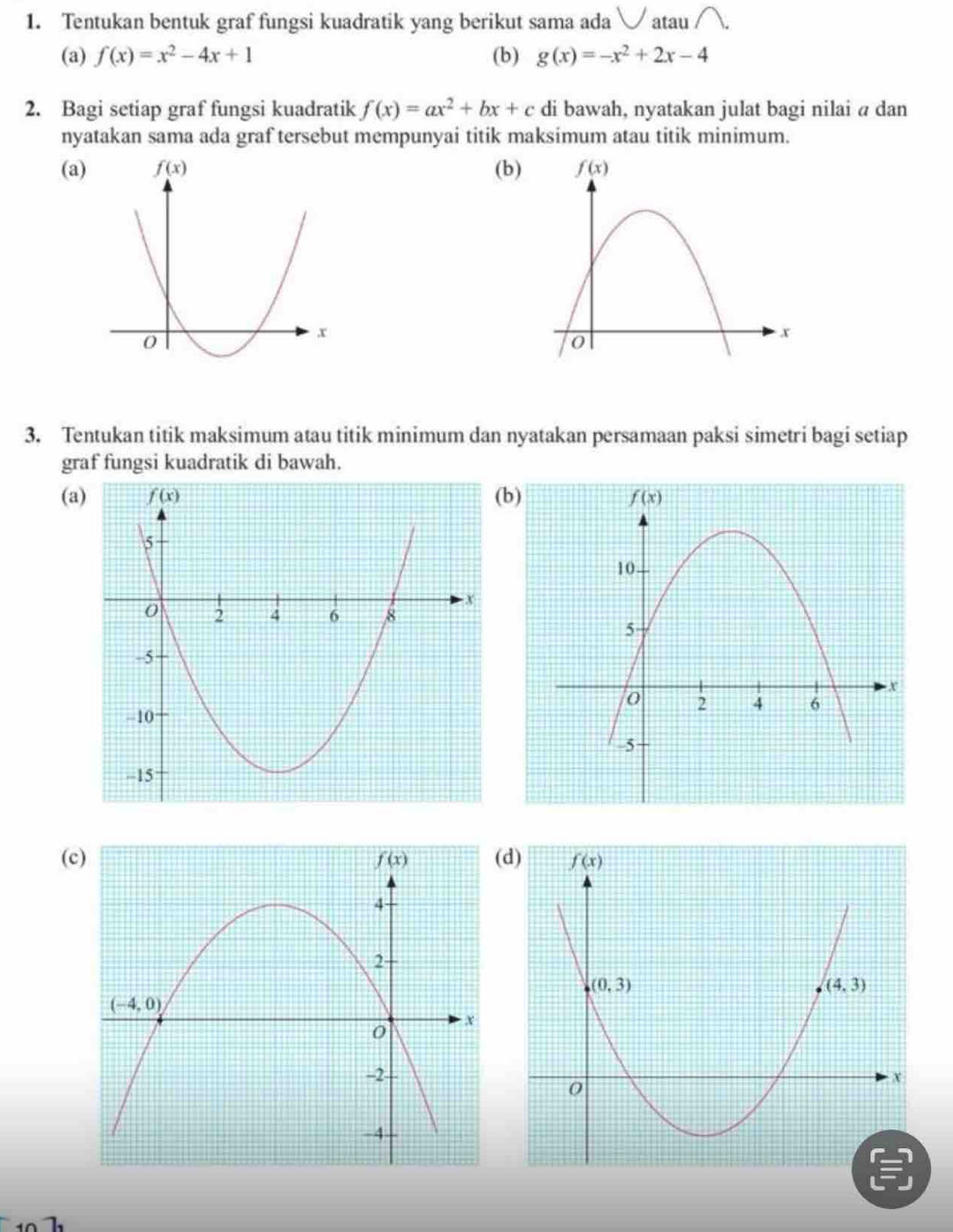 Tentukan bentuk graf fungsi kuadratik yang berikut sama ada  atau
(a) f(x)=x^2-4x+1 (b) g(x)=-x^2+2x-4
2. Bagi setiap graf fungsi kuadratik f(x)=ax^2+bx+c di bawah, nyatakan julat bagi nilai a dan
nyatakan sama ada graf tersebut mempunyai titik maksimum atau titik minimum.
(a)(b
3. Tentukan titik maksimum atau titik minimum dan nyatakan persamaan paksi simetri bagi setiap
graf fungsi kuadratik di bawah.
(ab)
(c)d)