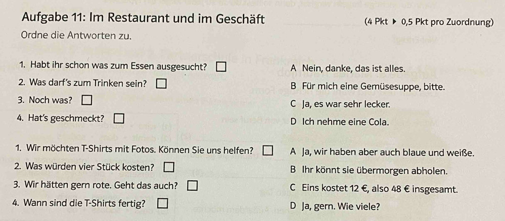 Aufgabe 11: Im Restaurant und im Geschäft (4 Pkt ▶ 0, 5 Pkt pro Zuordnung)
Ordne die Antworten zu.
1. Habt ihr schon was zum Essen ausgesucht? A Nein, danke, das ist alles.
2. Was darf's zum Trinken sein? B Für mich eine Gemüsesuppe, bitte.
3. Noch was? C Ja, es war sehr lecker.
4. Hat's geschmeckt? □ D Ich nehme eine Cola.
1. Wir möchten T-Shirts mit Fotos. Können Sie uns helfen? A Ja, wir haben aber auch blaue und weiße.
2. Was würden vier Stück kosten? B Ihr könnt sie übermorgen abholen.
3. Wir hätten gern rote. Geht das auch? C Eins kostet 12 €, also 48 € insgesamt.
4. Wann sind die T-Shirts fertig? D Ja, gern. Wie viele?