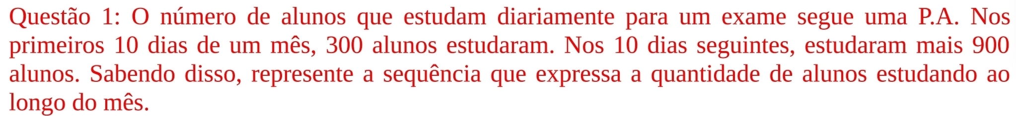 número de alunos que estudam diariamente para um exame segue uma P.A. Nos 
primeiros 10 dias de um mês, 300 alunos estudaram. Nos 10 dias seguintes, estudaram mais 900
alunos. Sabendo disso, represente a sequência que expressa a quantidade de alunos estudando ao 
longo do mês.