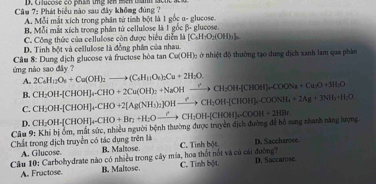 D. Giucose co phân tng lên mền thành lactic acl.
Câu 7: Phát biểu nào sau đây không đúng ?
A. Mỗi mắt xích trong phân tử tinh bột là 1 gốc α- glucose.
B. Mỗi mắt xích trong phân tử cellulose là 1 gốc β- glucose.
C. Công thức của cellulose còn được biểu diễn là [C_6H_7O_2(OH)_3]_n.
D. Tinh bột và cellulose là đồng phân của nhau.
Câu 8: Dung địch glucose và fructose hòa tan Cu(OH)_2 ở nhiệt độ thường tạo dung dịch xanh lam qua phản
ứng nào sao đây ?
A.
B. CH_2OH-[CHOH]_4-CHO+2Cu(OH)_2+NaOHxrightarrow I°CH_2OH-[CHOH]_4-COONa+Cu_2O+3H_2O. 2C_6H_12O_6+Cu(OH)_2to (C_6H_11O_6)_2Cu+2H_2O.
C. CH_2OH-[CHOH]_4-CHO+2[Ag(NH_3)_2]OHxrightarrow fCH_2OH-[CHOH]_4-COONH_4+2Ag+3NH_3+H_2O.
D. CH_2OH-[CHOH]_4-CHO+Br_2+H_2Oto CH_2CH_2OH-[CHOH]_4-COOH+2HBr.
Câu 9: Khi bị ốm, mất sức, nhiều người bệnh thường được truyền dịch đường đề bồ sung nhanh năng lượng.
Chất trong dịch truyền có tác dụng trên là
A. Glucose. B. Maltose. C. Tinh bột. D. Saccharose.
Câu 10: Carbohydrate nào có nhiều trong cây mía, hoa thốt nốt và củ cải đường?
A. Fructose. B. Maltose. C. Tinh bột. D. Saccarose.