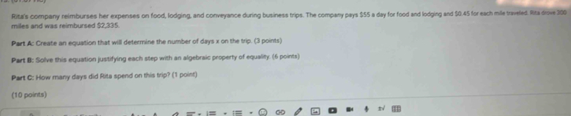 Rita's company reimburses her expenses on food, lodging, and conveyance during business trips. The company pays $55 a day for food and lodging and $0.45 for each mile traveled. Rita drove 300
miles and was reimbursed $2,335. 
Part A: Create an equation that will determine the number of days x on the trip. (3 points) 
Part B: Solve this equation justifying each step with an algebraic property of equality. (6 points) 
Part C: How many days did Rita spend on this trip? (1 point) 
(10 points)