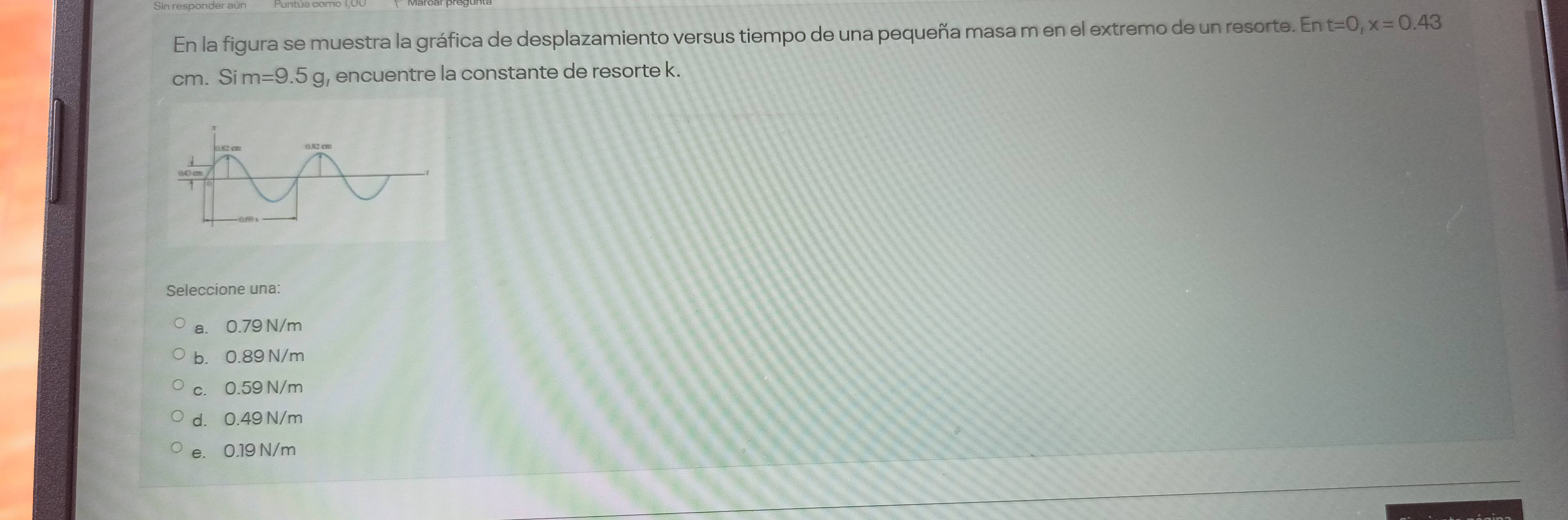 En la figura se muestra la gráfica de desplazamiento versus tiempo de una pequeña masa m en el extremo de un resorte. En t=0, x=0.43
cm. Sim=9.5g , encuentre la constante de resorte k.
Seleccione una:
a. 0.79 N/m
b. 0.89 N/m
c. 0.59 N/m
d. 0.49 N/m
e. 0.19 N/m