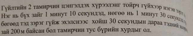 Γγйπτηйη Σ τамирчин цэнгэллэх хурээлэнг τοйрч гγйхээр нэгэн Βόрη 
Нэг нь бух зайг 1 минут 10 секундэд, нθгθθ нь 1 минут 30 секундздг 
бегθθд τэд зэрэг гуйж эхэлснээс хойш 3Ο секундьη дараа τэдηнνийίхκόор 
зай 200м байсан бол тамирчин τус бурийн хурдыг ол.