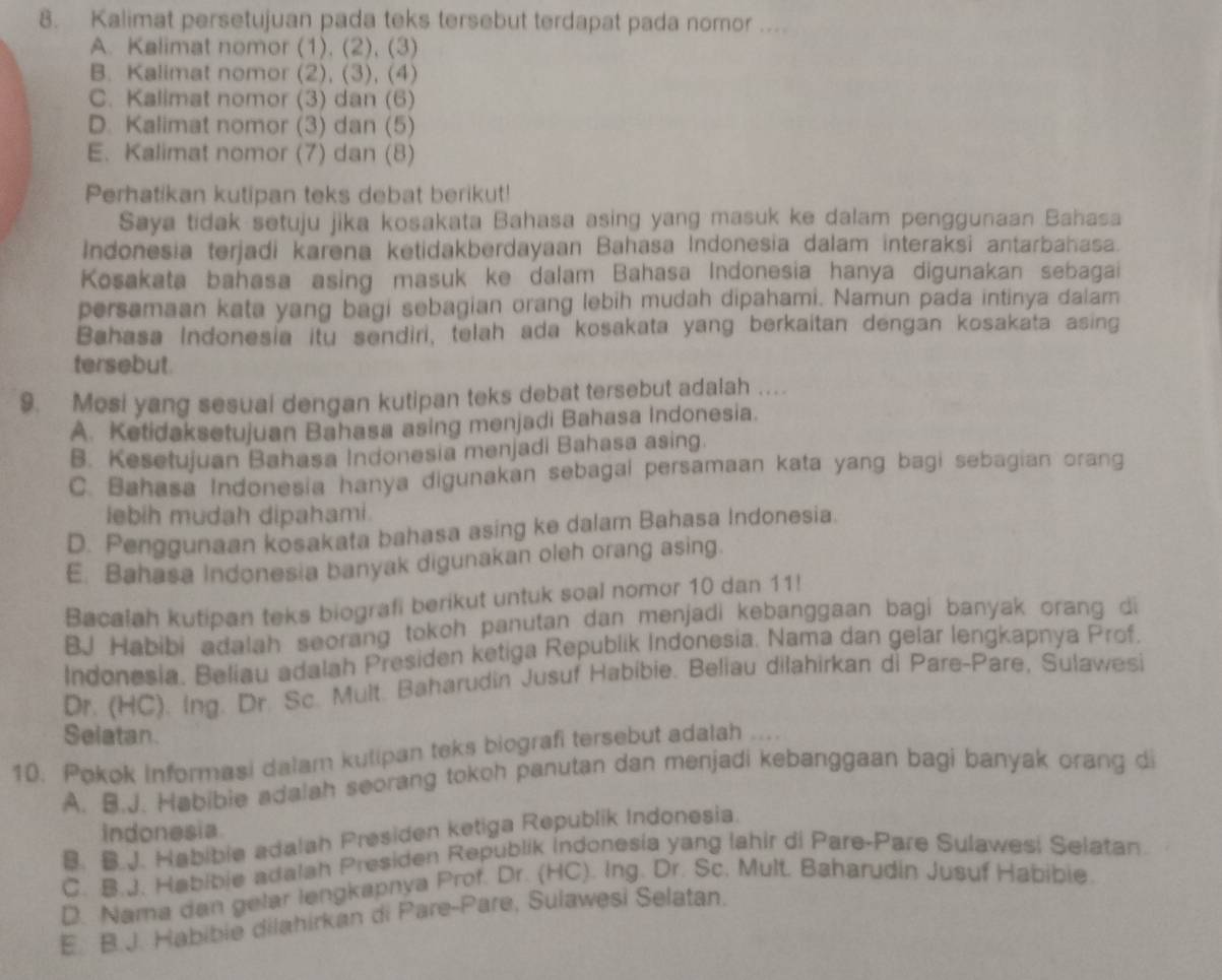 Kalimat persetujuan pada teks tersebut terdapat pada nomor ....
A. Kalimat nomor (1). (2), (3)
B. Kalimat nomor (2), (3), (4)
C. Kalimat nomor (3) dan (6)
D. Kalimat nomor (3) dan (5)
E. Kalimat nomor (7) dan (8)
Perhatikan kutipan teks debat berikut!
Saya tidak setuju jika kosakata Bahasa asing yang masuk ke dalam penggunaan Bahasa
Indonesia terjadi karena ketidakberdayaan Bahasa Indonesia dalam interaksi antarbahasa.
Kosakata bahasa asing masuk ke dalam Bahasa Indonesia hanya digunakan sebagai
persamaan kata yang bagi sebagian orang lebih mudah dipahami. Namun pada intinya dalam
Bahasa Indonesia itu sendiri, telah ada kosakata yang berkaitan dengan kosakata asing
tersebut.
9. Mosi yang sesual dengan kutipan teks debat tersebut adalah …
A. Ketidaksetujuan Bahasa asing menjadi Bahasa Indonesia.
B. Kesetujuan Bahasa Indonesia menjadi Bahasa asing.
C. Bahasa Indonesia hanya digunakan sebagal persamaan kata yang bagi sebagian orang
lebih mudah dipahami.
D. Penggunaan kosakata bahasa asing ke dalam Bahasa Indonesia.
E. Bahasa Indonesia banyak digunakan oleh orang asing.
Bacalah kutipan teks biografi berikut untuk soal nomor 10 dan 11!
BJ Habibi adalah seorang tokch panutan dan menjadi kebanggaan bagi banyak orang di
Indonesia. Beliau adalah Presiden ketiga Republik Indonesia. Nama dan gelar lengkapnya Prof,
Dr. (HC). Ing. Dr. Sc. Mult. Baharudin Jusuf Habibie. Beliau dilahirkan di Pare-Pare, Sulawesi
Selatan.
10. Pokok informasi dalam kulipan teks biografi tersebut adalah ....
A. B.J. Habibie adalah seorang tokoh panutan dan menjadi kebanggaan bagi banyak orang di
indonesia. B.J. Habible adalah Presiden ketiga Republik Indonesia.
C. B.J. Habibie adalah Presiden Republik indonesia yang lahir di Pare-Pare Sulawesi Selatan
D. Nama dan gelar lengkapnya Prof. Dr. (HC). Ing. Dr. Sc. Mult. Baharudin Jusuf Habibie.
E. B.J. Habibie dilahirkan di Pare-Pare, Sulawesi Selatan.