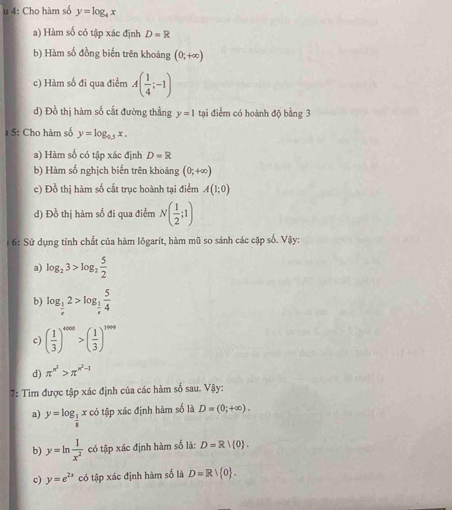 4: Cho hàm số y=log _4x
a) Hàm số có tập xác định D=R
b) Hàm số đồng biến trên khoảng (0;+∈fty )
c) Hàm số đi qua điểm A( 1/4 ;-1)
d) Đồ thị hàm số cắt đường thẳng y=1 tại điểm có hoành độ bằng 3
1 5: Cho hàm số y=log _0.5x. 
a) Hàm số có tập xác định D=R
b) Hàm số nghịch biến trên khoảng (0;+∈fty )
c) Đồ thị hàm số cắt trục hoành tại điểm A(1;0)
d) Đồ thị hàm số đi qua điểm N( 1/2 ;1)
1 6: Sử dụng tính chất của hàm lôgarít, hàm mũ so sánh các cặp số. Vậy: 
a) log _23>log _2 5/2 
b) log _ 1/e 2>log _ 1/e  5/4 
c) ( 1/3 )^4000>( 1/3 )^3999
d) π^(n^2)>π^(n^2)-1
7: Tìm được tập xác định của các hàm số sau. Vậy: 
a) y=log _ 1/8 x * có tập xác định hàm số là D=(0;+∈fty ). 
b) y=ln  1/x^2  có tập xác định hàm số là: D=R| 0. 
c) y=e^(2x) có tập xác định hàm số là D=R| 0.