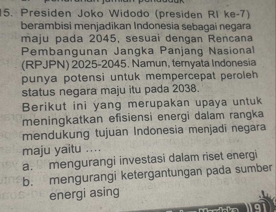 Presiden Joko Widodo (presiden RI ke-7)
berambisi menjadikan Indonesia sebagai negara
maju pada 2045, sesuai dengan Rencana
Pembangunan Jangka Panjang Nasional
(RPJPN) 2025 -2045. Namun, ternyata Indonesia
punya potensi untuk mempercepat peroleh 
status negara maju itu pada 2038.
Berikut ini yang merupakan upaya untuk
meningkatkan efisiensi energi dalam rangka
mendukung tujuan Indonesia menjadi negara
maju yaitu ....
a. mengurangi investasi dalam riset energi
b. mengurangi ketergantungan pada sumber
energi asing