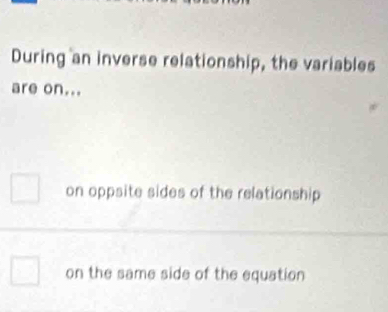 During an inverse relationship, the variables
are on...
on oppsite sides of the relationship
on the same side of the equation