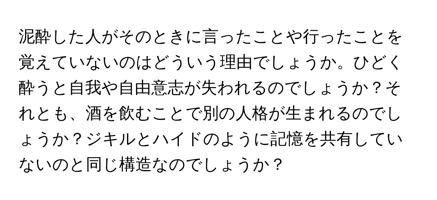 泥酔した人がそのときに言ったことや行ったことを覚えていないのはどういう理由でしょうか。ひどく酔うと自我や自由意志が失われるのでしょうか？それとも、酒を飲むことで別の人格が生まれるのでしょうか？ジキルとハイドのように記憶を共有していないのと同じ構造なのでしょうか？