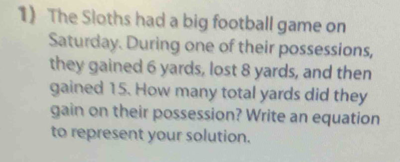 The Sloths had a big football game on 
Saturday. During one of their possessions, 
they gained 6 yards, lost 8 yards, and then 
gained 15. How many total yards did they 
gain on their possession? Write an equation 
to represent your solution.