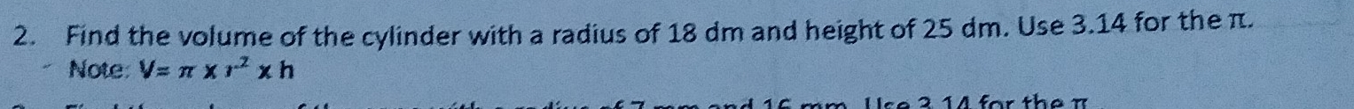 Find the volume of the cylinder with a radius of 18 dm and height of 25 dm. Use 3.14 for the π. 
Note: V=π * r^2* h