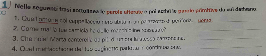 Nelle seguenti frasi sottolinea le parole alterate e poi scrivi le parole primitive da cui derivano. 
1. Quell'omone col cappellaccio nero abita in un palazzotto di periferia. uomo,_ 
2. Come mai la tua camicia ha delle macchioline rossastre?_ 
3. Che noia! Marta canterella da più di un’ora la stessa canzoncina._ 
4. Quel mattacchione del tuo cuginetto parlotta in continuazione._