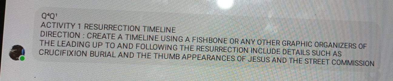 Q^4Q^1
ACTIVITY 1 RESURRECTION TIMELINE 
DIRECTION : CREATE A TIMELINE USING A FISHBONE OR ANY OTHER GRAPHIC ORGANIZERS OF 
THE LEADING UP TO AND FOLLOWING THE RESURRECTION INCLUDE DETAILS SUCH AS 
CRUCIFIXION BURIAL AND THE THUMB APPEARANCES OF JESUS AND THE STREET COMMISSION