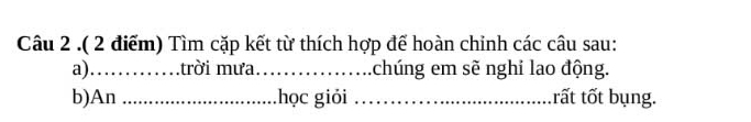 .( 2 điểm) Tìm cặp kết từ thích hợp để hoàn chỉnh các câu sau: 
a) ……trời mưa_ chúng em sẽ nghi lao động. 
b)An _học giỏi _rất tốt bụng.