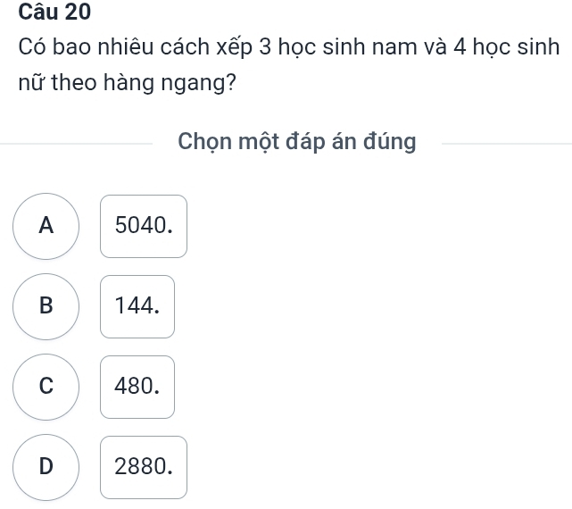 Có bao nhiêu cách xếp 3 học sinh nam và 4 học sinh
nữ theo hàng ngang?
Chọn một đáp án đúng
A 5040.
B 144.
C 480.
D 2880.