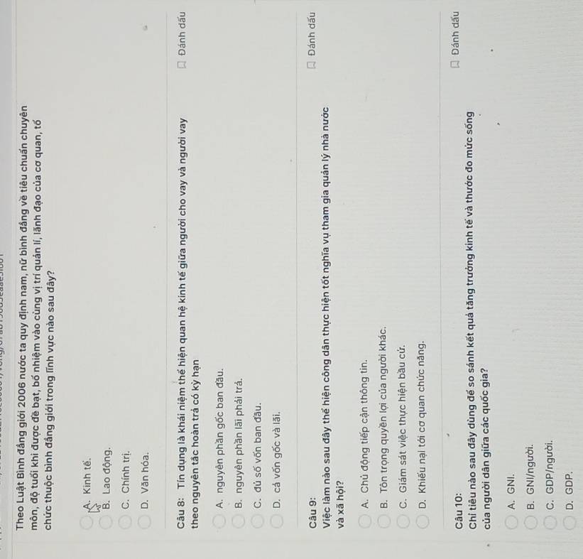 Theo Luật Bình đầng giới 2006 nước ta quy định nam, nữ bình đầng về tiêu chuẩn chuyên
môn, độ tuổi khi được đề bạt, bố nhiệm vào cùng vị trí quản lí, lãnh đạo của cơ quan, tố
chức thuộc bình đầng giới trong lĩnh vực nào sau đây?
A. Kinh tế.
B. Lao động.
C. Chính trị.
D. Văn hóa.
Câu 8: Tín dụng là khái niệm thể hiện quan hệ kinh tế giữa người cho vay và người vay Đánh dấu
theo nguyên tắc hoàn trả có kỳ hạn
A. nguyên phần gốc ban đầu.
B. nguyên phần lãi phải trả.
C. đủ số vốn ban đầu.
D. cá vốn gốc và lãi.
Câu 9: Đánh dấu
Việc làm nào sau đây thể hiện công dân thực hiện tốt nghĩa vụ tham gia quản lý nhà nước
và xã hội?
A. Chủ động tiếp cận thông tin.
B. Tôn trọng quyền lợi của người khác.
C. Giám sát việc thực hiện bầu cứ.
D. Khiếu nại tới cơ quan chức năng.
Câu 10: Đánh dấu
Chỉ tiêu nào sau đây dùng đế so sánh kết quả tăng trưởng kinh tế và thước đo mức sống
của người dân giữa các quốc gia?
A. GNI.
B. GNI/người.
C. GDP/người.
D. GDP.