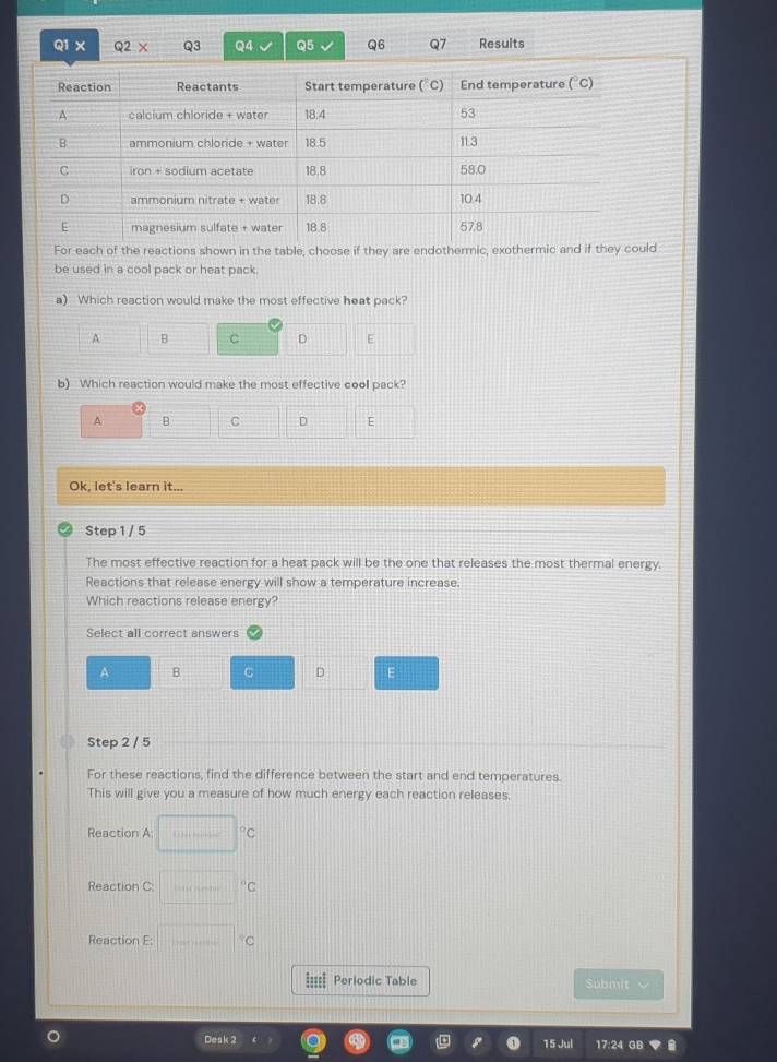 × Q3 Q4 Q5 Q6 Q7 Results
For each of the reactions shown in the table, choose if they are endothermic, exothermic and if they could
be used in a cool pack or heat pack.
a) Which reaction would make the most effective heat pack?
A B C D E
b) Which reaction would make the most effective cooll pack?
A B C D E
Ok, let's learn it...
Step 1 / 5
The most effective reaction for a heat pack will be the one that releases the most thermal energy.
Reactions that release energy will show a temperature increase.
Which reactions release energy?
Select all correct answers
A B C D E
Step 2 / 5
For these reactions, find the difference between the start and end temperatures.
This will give you a measure of how much energy each reaction releases,
Reaction A: □°C
Reaction C ·s ·s°C
Reaction E: □°C
Periodic Table Submit 
Desk 2 17:24 GB
15 Jul