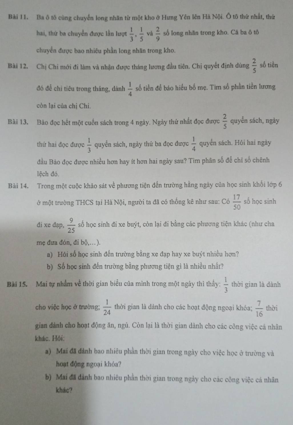 Ba ô tô cùng chuyển long nhãn từ một kho ở Hưng Yên lên Hà Nội. Ô tô thứ nhất, thứ
hai, thứ ba chuyền được lần lượt  1/3 , 1/5  và  2/9  số long nhãn trong kho. Cả ba ô tô
chuyển được bao nhiêu phần long nhãn trong kho.
Bài 12. Chị Chỉ mới đi làm và nhận được tháng lương đầu tiên. Chị quyết định dùng  2/5  số tiền
đó đề chi tiêu trong tháng, dành  1/4  số tiền đề báo hiếu bố mẹ. Tim số phần tiền lương
còn lại của chị Chi.
Bài 13. Bảo đọc hết một cuốn sách trong 4 ngày. Ngày thứ nhất đọc được  2/5  quyển sách, ngày
thứ hai đọc được  1/3  quyển sách, ngày thứ ba đọc được  1/4  quyển sách. Hỏi hai ngày
đầu Bảo đọc được nhiều hơn hay ít hơn hai ngày sau? Tìm phân số để chỉ số chênh
lệch đó.
Bài 14. Trong một cuộc khảo sát về phương tiện đến trường hằng ngày của học sinh khối lớp 6
ở một trường THCS tại Hà Nội, người ta đã có thống kê như sau: Có  17/50  số học sinh
đi xe dạp,  9/25  số học sinh đi xe buýt, còn lại đi bằng các phương tiện khác (như cha
mẹ đưa đón, đi bộ,…).
a) Hỏi số học sinh đến trường bằng xe đạp hay xe buýt nhiều hơn?
b) Số học sinh đến trường bằng phương tiện gì là nhiều nhất?
Bài 15. Mai tự nhẫm về thời gian biểu của mình trong một ngày thì thấy:  1/3  thời gian là dành
cho việc học ở trường;  1/24  thời gian là dành cho các hoạt động ngoại khóa;  7/16  thời
gian dành cho hoạt động ăn, ngủ. Còn lại là thời gian dành cho các công việc cá nhân
khác. Hỏi:
a) Mai đã đành bao nhiêu phần thời gian trong ngày cho việc học ở trường và
hoạt động ngoại khóa?
b) Mai đã dành bao nhiêu phần thời gian trong ngày cho các công việc cá nhân
khác?