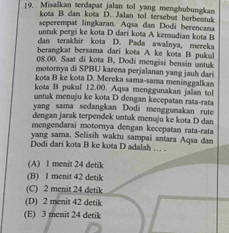 Misalkan terdapat jalan tol yang menghubungkan
kota B dan kota D. Jalan tol tersebut berbentuk
seperempat lingkaran. Aqsa dan Dodi berencana
untuk pergi ke kota D dari kota A kemudian kota B
dan terakhir kota D. Pada awalnya, mereka
berangkat bersama dari kota A ke kota B pukul
08.00. Saat di kota B, Dodi mengisi bensin untuk
motornya di SPBU karena perjalanan yang jauh dari
kota B ke kota D. Mereka sama-sama meninggalkan
kota B pukul 12.00. Aqsa menggunakan jalan tol
untuk menuju ke kota D dengan kecepatan rata-rata
yang sama sedangkan Dodi menggunakan rute
dengan jarak terpendek untuk menuju ke kota D dan
mengendarai motornya dengan kecepatan rata-rata
yang sama. Selisih waktu sampai antara Aqsa dan
Dodi dari kota B ke kota D adalah … .
(A) 1 menit 24 detik
(B) 1 menit 42 detik
(C) 2 menit 24 detik
(D) 2 menit 42 detik
(E) 3 menit 24 detik