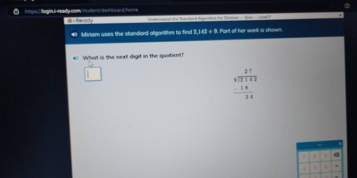 Ready Understand the Standard Algorithm for Division — Quiz — Level F * 
Miriam uses the standard algorithm to find 2,142/ 9. Part of her work is shown. 
€ What is the next digit in the quotient?
beginarrayr 27 9encloselongdiv 2142 -18 hline 34endarray
7 9
4