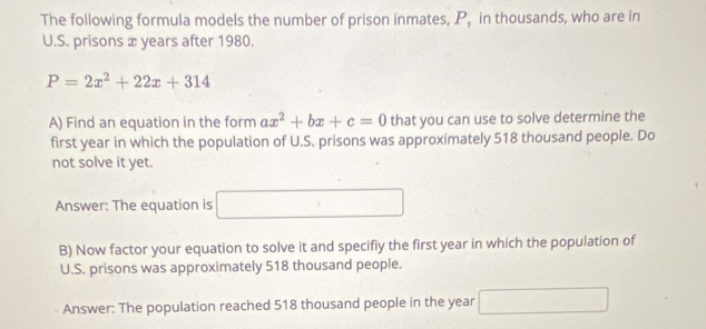 The following formula models the number of prison inmates, P, in thousands, who are in 
U.S. prisons x years after 1980.
P=2x^2+22x+314
A) Find an equation in the form ax^2+bx+c=0 that you can use to solve determine the 
first year in which the population of U.S. prisons was approximately 518 thousand people. Do 
not solve it yet. 
Answer: The equation is □ 
B) Now factor your equation to solve it and specifiy the first year in which the population of 
U.S. prisons was approximately 518 thousand people. 
Answer: The population reached 518 thousand people in the year □