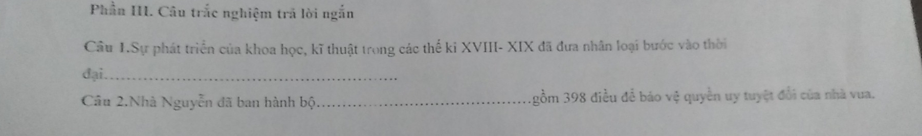 Phần III. Câu trắc nghiệm trã lời ngắn 
Câu I.Sự phát triển của khoa học, kĩ thuật trong các thế ki XVIII- XIX đã đưa nhân loại bước vào thời 
đại._ 
Câu 2.Nhà Nguyễn đã ban hành bộ_ gồm 398 điều để báo vệ quyền uy tuyệt đổi của nhà vua.