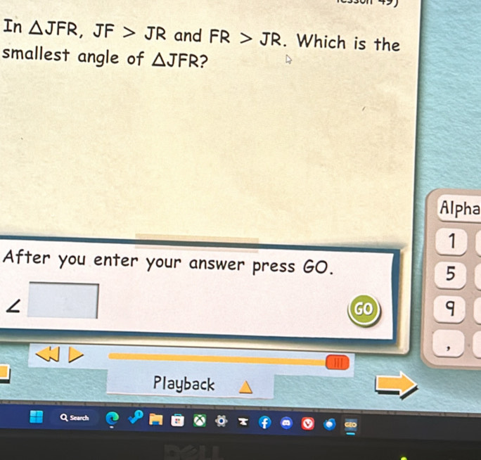 In △ JFR, JF>JR and FR>JR. Which is the 
smallest angle of △ JFR ? 
Alpha 
1 
After you enter your answer press GO. 5 
< 
GO 9 
, 
Playback 
Search