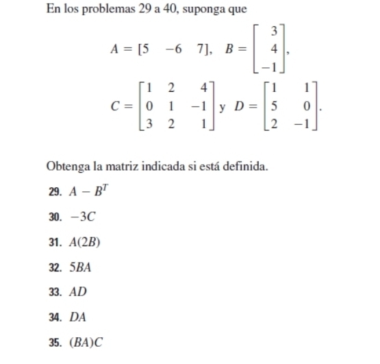 En los problemas 29 a 40, suponga que
A=[5-67]. B=beginbmatrix 3 4 -1endbmatrix.
C=beginbmatrix 1&2&4 0&1&-1 3&2&1endbmatrix y D=beginbmatrix 1&1 5&0 2&-1endbmatrix. 
Obtenga la matriz indicada si está definida. 
29. A-B^T
30. -3C
31. A(2B)
32. 5BA
33. AD 
34. DA 
35.  3A)C