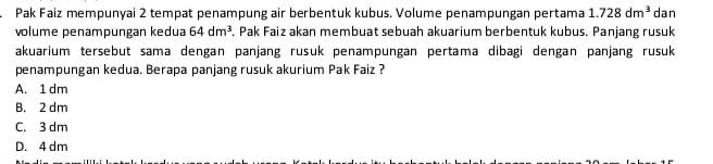 Pak Faiz mempunyai 2 tempat penampung air berbentuk kubus. Volume penampungan pertama 1.728dm^3 dan
volume penampungan kedua 64dm^3 *. Pak Faiz akan membuat sebuah akuarium berbentuk kubus. Panjang rusuk
akuarium tersebut sama dengan panjang rusuk penampungan pertama dibagi dengan panjang rusuk
penampungan kedua. Berapa panjang rusuk akurium Pak Faiz ?
A. 1 dm
B. 2 dm
C. 3 dm
D. 4 dm