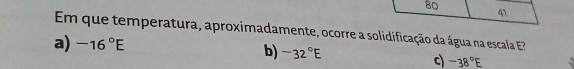 80
41
Em que temperatura, aproximadamente, ocorre a solidificação da água na escala
a) -16°E b) -32°E c) -38°E