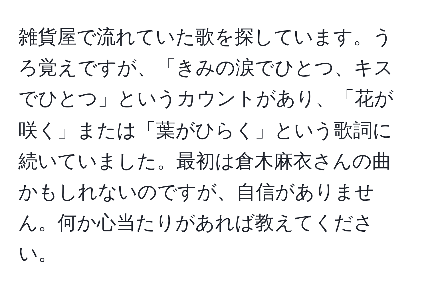 雑貨屋で流れていた歌を探しています。うろ覚えですが、「きみの涙でひとつ、キスでひとつ」というカウントがあり、「花が咲く」または「葉がひらく」という歌詞に続いていました。最初は倉木麻衣さんの曲かもしれないのですが、自信がありません。何か心当たりがあれば教えてください。