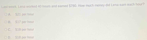 Last week, Lena worked 40 hours and earned $760. How much money did Lena earn each hour?
A. $21 per hour
B. $17 per hour
C. $19 per hour
D. $18 per hour