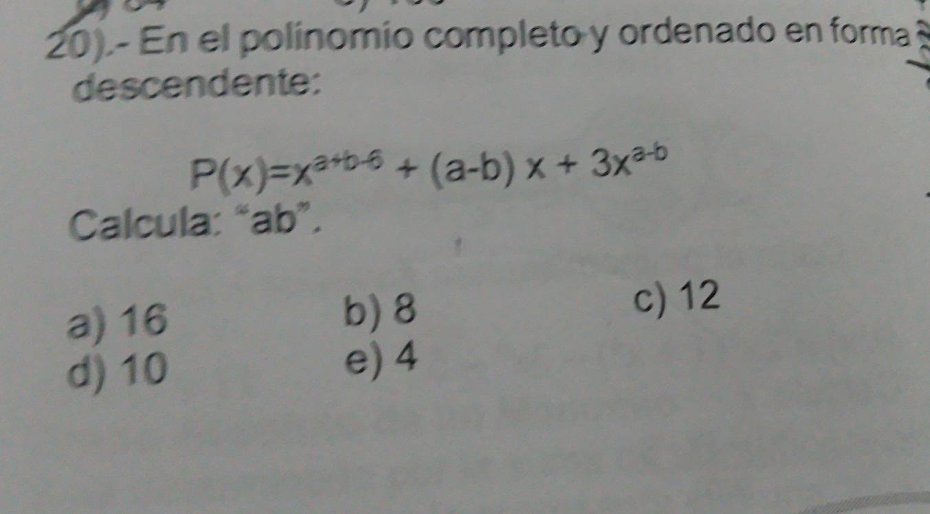 20).- En el polínomio completo y ordenado en forma
descendente:
P(x)=x^(a+b-6)+(a-b)x+3x^(a-b)
Calcula: “ ab ”.
a) 16 b) 8
c) 12
d) 10
e) 4