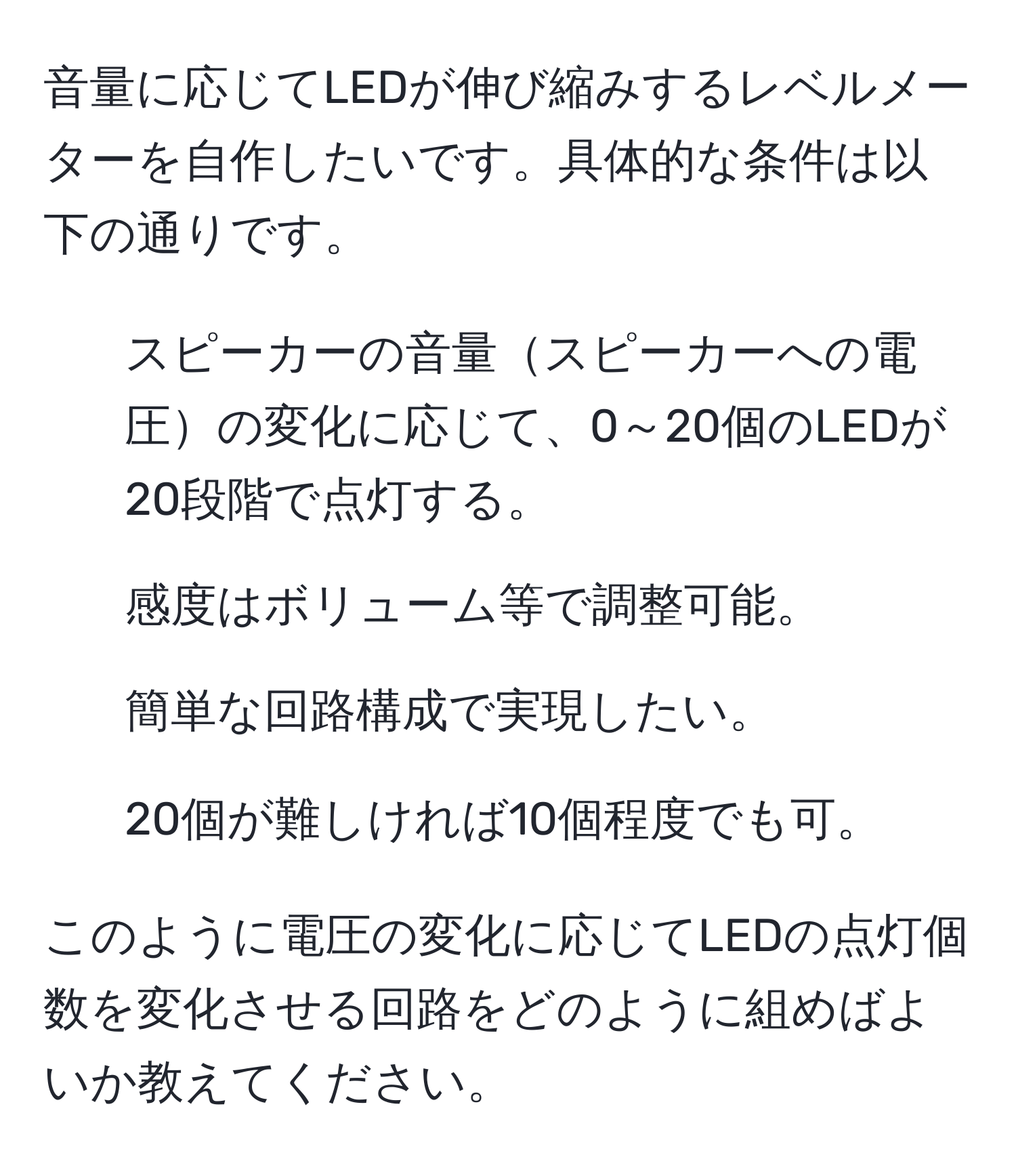 音量に応じてLEDが伸び縮みするレベルメーターを自作したいです。具体的な条件は以下の通りです。  
- スピーカーの音量スピーカーへの電圧の変化に応じて、0～20個のLEDが20段階で点灯する。  
- 感度はボリューム等で調整可能。  
- 簡単な回路構成で実現したい。  
- 20個が難しければ10個程度でも可。  

このように電圧の変化に応じてLEDの点灯個数を変化させる回路をどのように組めばよいか教えてください。