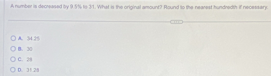 A number is decreased by 9.5% to 31. What is the original amount? Round to the nearest hundredth if necessary.
A. 34.25
B. 30
C. 28
D. 31.28