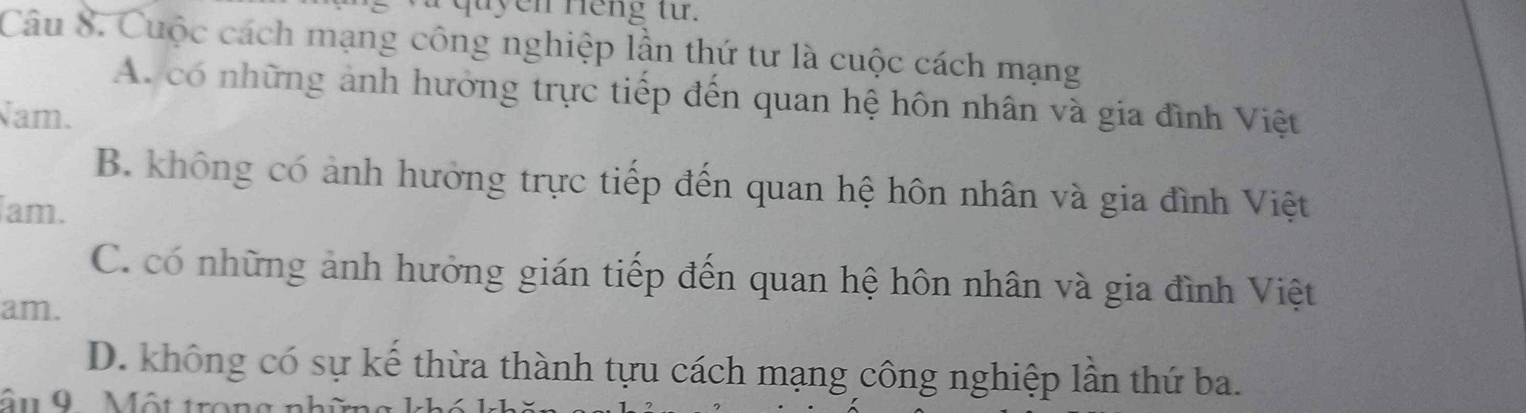 quyen Hếng từ.
Câu 8. Cuộc cách mạng công nghiệp lần thứ tư là cuộc cách mạng
A. có những ảnh hưởng trực tiếp đến quan hệ hôn nhân và gia đình Việt
Nam.
B. không có ảnh hưởng trực tiếp đến quan hệ hôn nhân và gia đình Việt
am.
C. có những ảnh hưởng gián tiếp đến quan hệ hôn nhân và gia đình Việt
am.
D. không có sự kế thừa thành tựu cách mạng công nghiệp lần thứ ba.
âu 9 Một trong nh