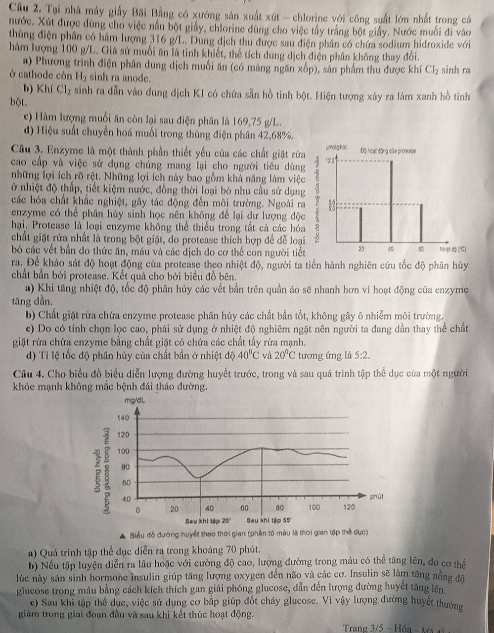 Tại nhà máy giấy Bãi Bằng có xưởng sản xuất xút - chlorine với công suất lớn nhất trong cá
nước. Xút được dùng cho việc nấu bột giấy, chlorine dùng cho việc tầy trắng bột giấy. Nước muối đi vào
thùng điện phân có hàm lượng 316 g/L. Dung dịch thu được sau điện phân có chứa sodium hidroxide với
hàm lượng 100 g/L. Giả sử muối ăn là tinh khiết, thể tích dung dịch điện phân không thay đổi.
a) Phương trình điện phân dung dịch muối ăn (có màng ngăn xốp), sản phẩm thu được khí Cl_2 sinh ra
ở cathode còn H_2 sinh ra anode.
b) Khí Cl_2 sinh ra dẫn vào dung dịch KI có chứa sẵn hồ tinh bột. Hiện tượng xảy ra làm xanh hồ tinh
bột.
c) Hàm lượng muối ăn còn lại sau điện phân là 169,75 g/L.
d) Hiệu suất chuyển hoá muối trong thùng điện phân 42,68%.
Câu 3. Enzyme là một thành phần thiết yếu của các chất giặt rừa
cao cấp và việc sử dụng chúng mang lại cho người tiêu dùng
những lợi ích rõ rệt. Những lợi ích này bao gồm khả năng làm việc
ở nhiệt độ thấp, tiết kiệm nước, đồng thời loại bỏ nhu cầu sử dụng
các hóa chất khắc nghiệt, gây tác động đến môi trường. Ngoài ra
enzyme có thể phân hùy sinh học nên không để lại dư lượng độc
hại. Protease là loại enzyme không thể thiếu trong tất cả các hóa
chất giặt rửa nhất là trong bột giặt, do protease thích hợp để dể loại
bỏ các vết bần do thức ăn, máu và các dịch do cơ thể con người tiết
ra. Để khảo sát độ hoạt động của protease theo nhiệt độ, người ta tiến hành nghiên cứu tốc độ phân hủy
chất bần bởi protease. Kết quả cho bởi biểu đồ bên.
a) Khi tăng nhiệt độ, tốc độ phân hủy các vết bần trên quần áo sẽ nhanh hơn vì hoạt động của enzyme
tăng dần.
b) Chất giặt rửa chứa enzyme protease phân hủy các chất bần tốt, không gây ô nhiễm môi trường.
c) Do có tính chọn lọc cao, phải sử dụng ở nhiệt độ nghiêm ngặt nên người ta đang dần thay thế chất
giặt rửa chứa enzyme bằng chất giặt có chứa các chất tầy rửa mạnh.
d) Tỉ lệ tốc độ phân hủy của chất bần ở nhiệt độ 40°C và 20°C tương ứng là 5:2.
Câu 4. Cho biểu đồ biểu diễn lượng đường huyết trước, trong và sau quá trình tập thể dục của một người
khỏe mạnh không mắc bệnh đái tháo đường.
Biểu đồ đướng huyết theo thời gian (phần tố màu là thời gian tập thể dục)
a) Quá trình tập thể dục diễn ra trong khoảng 70 phút.
b) Nếu tập luyện diễn ra lâu hoặc với cường độ cao, lượng đường trong máu có thể tăng lên, do cơ thể
lúc này sản sinh hormone insulin giúp tăng lượng oxygen đến não và các cơ. Insulin sẽ làm tăng nồng độ
glucose trong máu bằng cách kích thích gan giải phóng glucose, dẫn đến lượng đường huyết tăng lên.
e) Sau khi tập thể dục, việc sử dụng cơ bắp giúp đốt cháy glucose. Vì vậy lượng đường huyết thường
giảm trong giai đoạn đầu và sau khi kết thúc hoạt động.
Trang 3/5- Hóa - Mã H